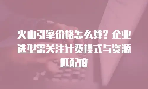 火山引擎价格怎么算？企业选型需关注计费模式与资源匹配度