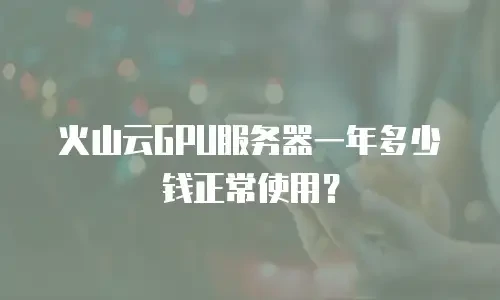 火山云GPU服务器一年多少钱正常使用？