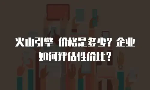火山引擎 价格是多少？企业如何评估性价比？