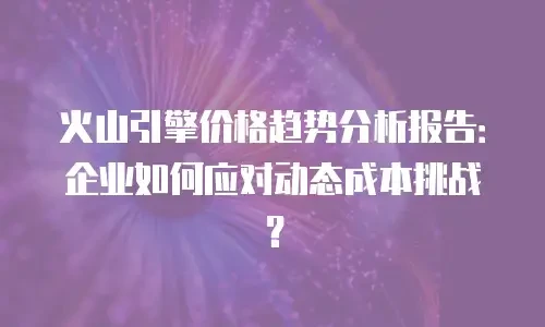 火山引擎价格趋势分析报告：企业如何应对动态成本挑战？