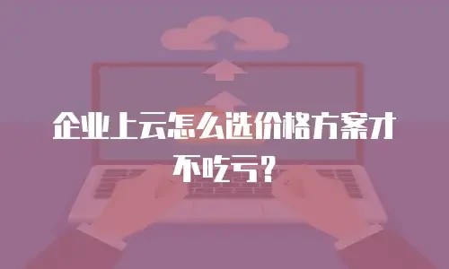 企业上云怎么选价格方案才不吃亏？