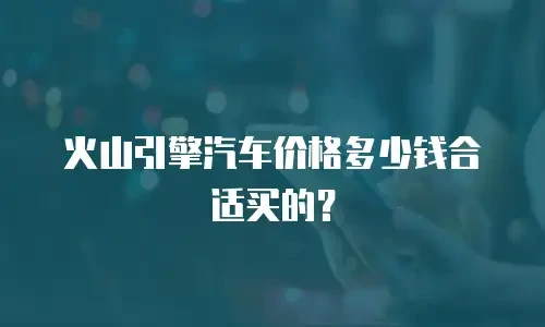 火山引擎汽车价格多少钱合适买的？