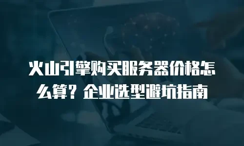 火山引擎购买服务器价格怎么算？企业选型避坑指南
