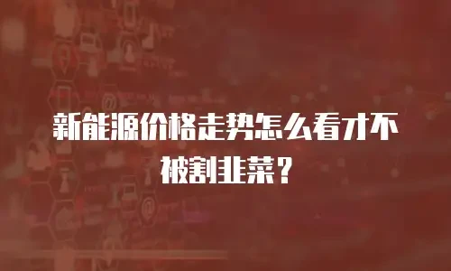 新能源价格走势怎么看才不被割韭菜？