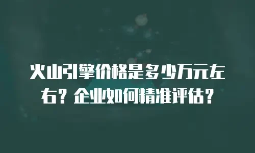 火山引擎价格是多少万元左右？企业如何精准评估？
