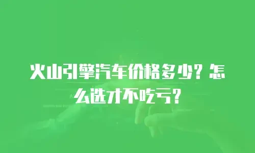 火山引擎汽车价格多少？怎么选才不吃亏？