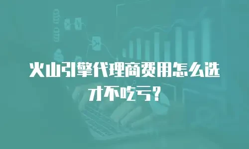 火山引擎代理商费用怎么选才不吃亏？