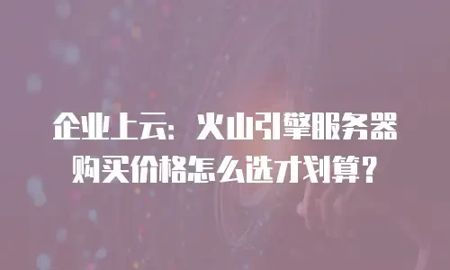企业上云：火山引擎服务器购买价格怎么选才划算？