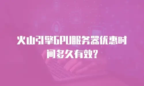 火山引擎GPU服务器优惠时间多久有效？