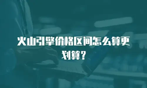 火山引擎价格区间怎么算更划算？