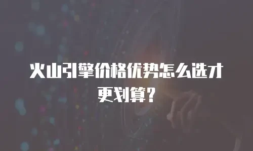 火山引擎价格优势怎么选才更划算？