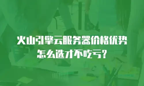 火山引擎云服务器价格优势怎么选才不吃亏？