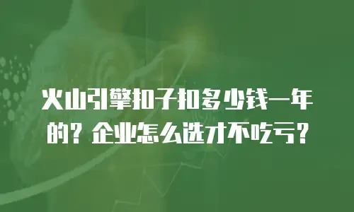 火山引擎扣子扣多少钱一年的？企业怎么选才不吃亏？