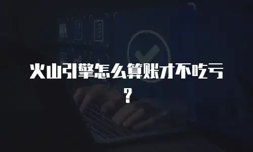 火山引擎怎么算账才不吃亏？