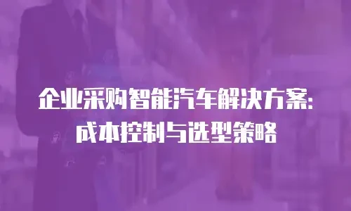 企业采购智能汽车解决方案：成本控制与选型策略