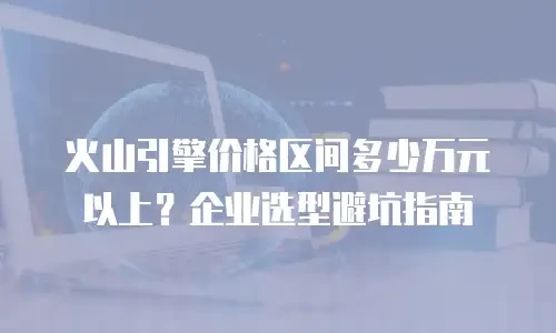 火山引擎价格区间多少万元以上？企业选型避坑指南