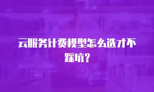 云服务计费模型怎么选才不踩坑？
