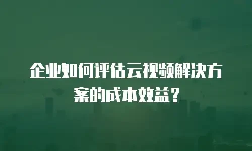 企业如何评估云视频解决方案的成本效益？
