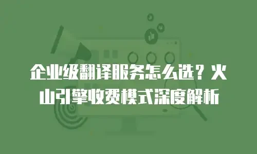 企业级翻译服务怎么选？火山引擎收费模式深度解析