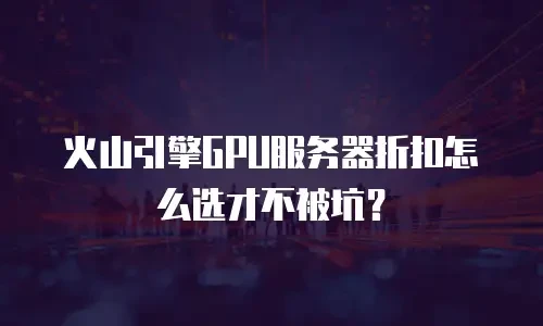 火山引擎GPU服务器折扣怎么选才不被坑？
