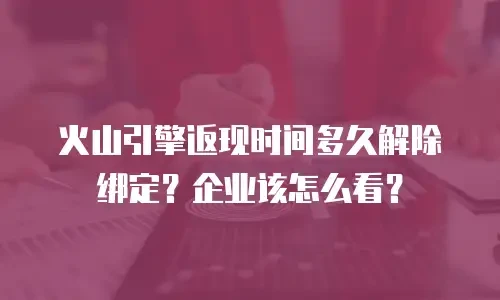 火山引擎返现时间多久解除绑定？企业该怎么看？