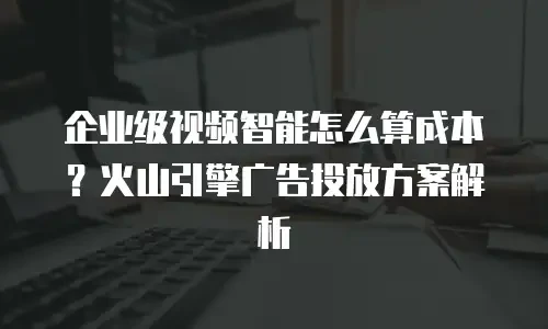 企业级视频智能怎么算成本？火山引擎广告投放方案解析