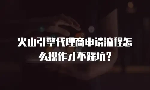 火山引擎代理商申请流程怎么操作才不踩坑？