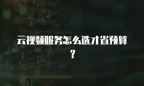 云视频服务怎么选才省预算？