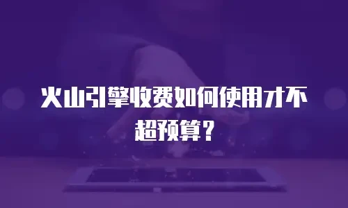 火山引擎收费如何使用才不超预算？
