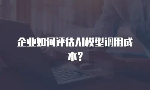 企业如何评估AI模型调用成本？