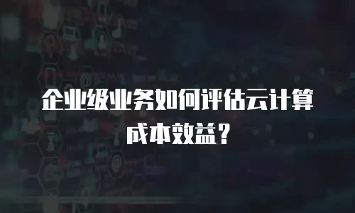 企业级业务如何评估云计算成本效益？