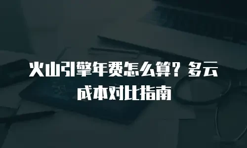 火山引擎年费怎么算？多云成本对比指南