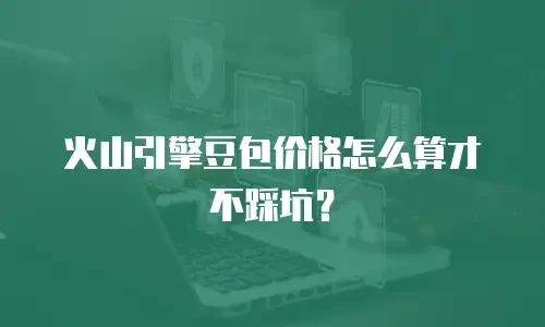 火山引擎豆包价格怎么算才不踩坑？