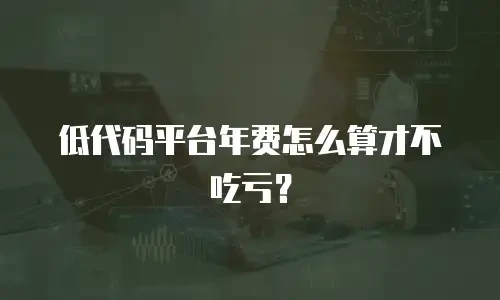 低代码平台年费怎么算才不吃亏？