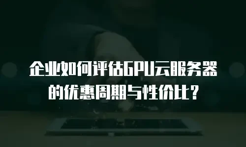 企业如何评估GPU云服务器的优惠周期与性价比？