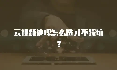 云视频处理怎么选才不踩坑？
