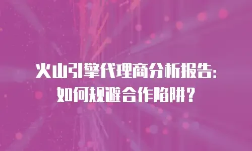 火山引擎代理商分析报告：如何规避合作陷阱？