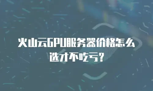 火山云GPU服务器价格怎么选才不吃亏？