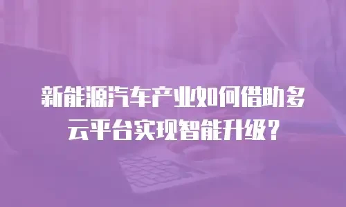 新能源汽车产业如何借助多云平台实现智能升级？
