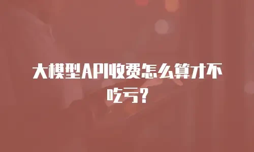 大模型API收费怎么算才不吃亏？
