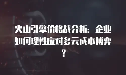火山引擎价格战分析：企业如何理性应对多云成本博弈？