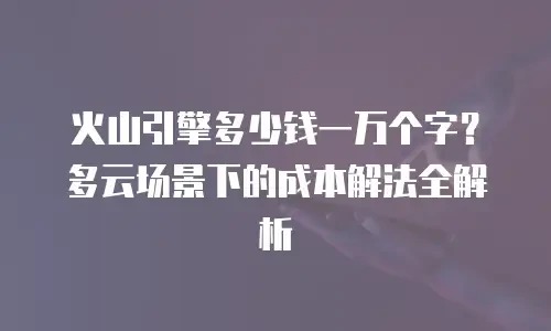 火山引擎多少钱一万个字？多云场景下的成本解法全解析