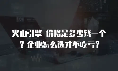 火山引擎 价格是多少钱一个？企业怎么选才不吃亏？