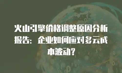 火山引擎价格调整原因分析报告：企业如何应对多云成本波动？