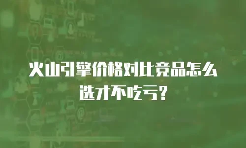 火山引擎价格对比竞品怎么选才不吃亏？