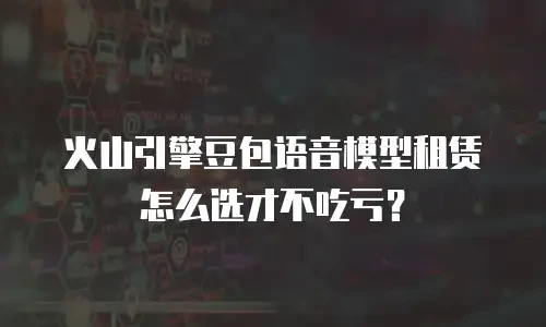 火山引擎豆包语音模型租赁怎么选才不吃亏？