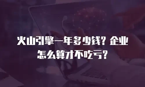 火山引擎一年多少钱？企业怎么算才不吃亏？