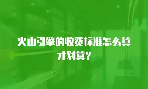 火山引擎的收费标准怎么算才划算？