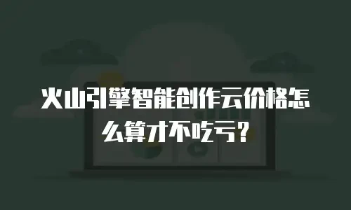 火山引擎智能创作云价格怎么算才不吃亏？