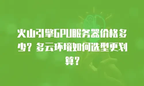 火山引擎GPU服务器价格多少？多云环境如何选型更划算？